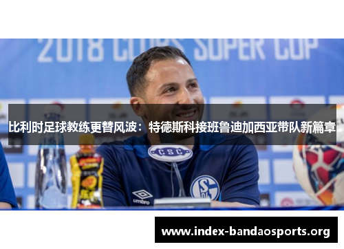 比利时足球教练更替风波:特德斯科接班鲁迪加西亚带队新篇章 比利时足球教练更替风波:特德斯科接班鲁迪加西亚带队新篇章