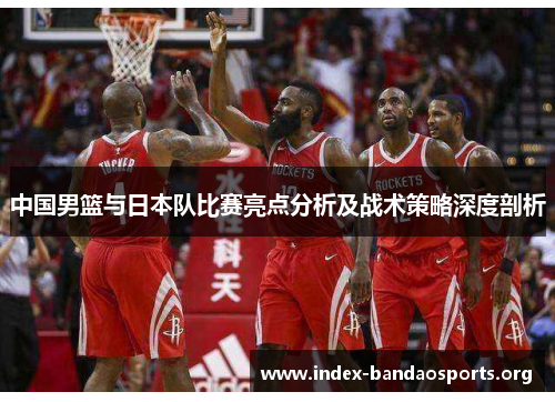 中国男篮与日本队比赛亮点分析及战术策略深度剖析 中国男篮与日本队比赛亮点分析及战术策略深度剖析