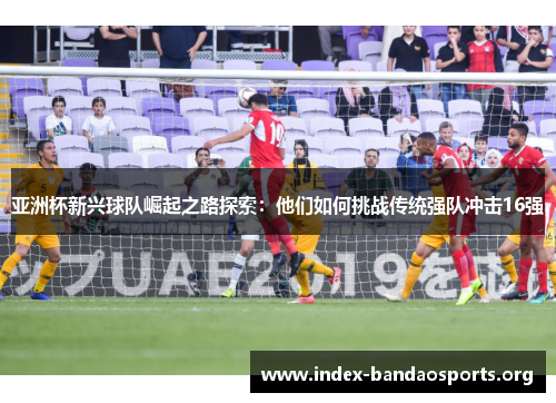 亚洲杯新兴球队崛起之路探索:他们如何挑战传统强队冲击16强 亚洲杯新兴球队崛起之路探索:他们如何挑战传统强队冲击16强