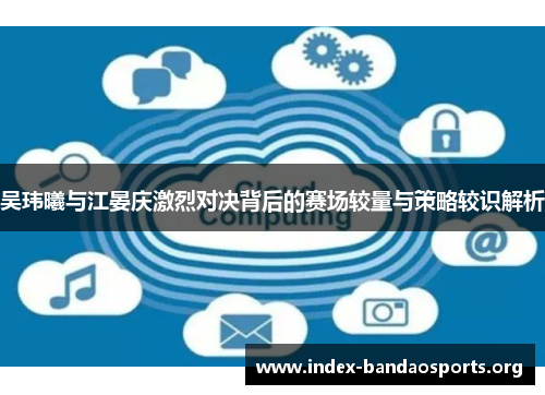 吴玮曦与江晏庆激烈对决背后的赛场较量与策略较识解析 吴玮曦与江晏庆激烈对决背后的赛场较量与策略较识解析