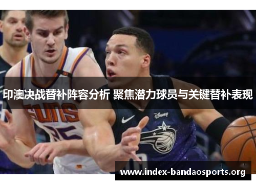 印澳决战替补阵容分析 聚焦潜力球员与关键替补表现 印澳决战替补阵容分析 聚焦潜力球员与关键替补表现