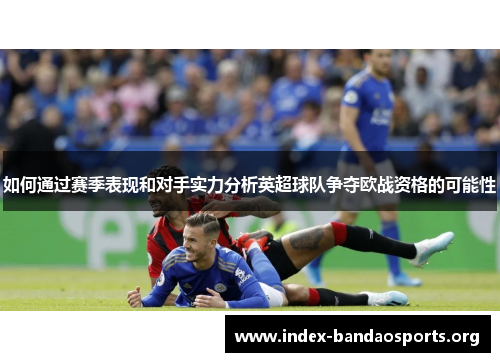 如何通过赛季表现和对手实力分析英超球队争夺欧战资格的可能性 如何通过赛季表现和对手实力分析英超球队争夺欧战资格的可能性