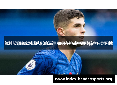 普利希奇缺席对球队影响深远 如何在挑战中调整阵容应对困境 普利希奇缺席对球队影响深远 如何在挑战中调整阵容应对困境