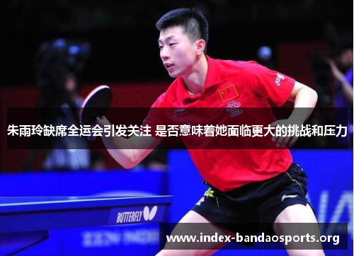 朱雨玲缺席全运会引发关注 是否意味着她面临更大的挑战和压力 朱雨玲缺席全运会引发关注 是否意味着她面临更大的挑战和压力