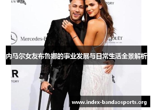 内马尔女友布鲁娜的事业发展与日常生活全景解析 内马尔女友布鲁娜的事业发展与日常生活全景解析