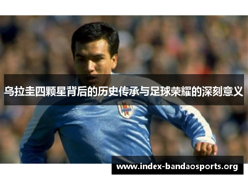 乌拉圭四颗星背后的历史传承与足球荣耀的深刻意义 乌拉圭四颗星背后的历史传承与足球荣耀的深刻意义