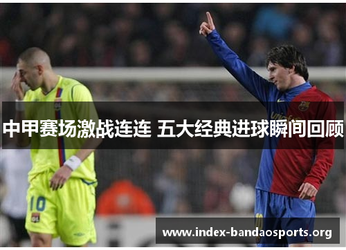 中甲赛场激战连连 五大经典进球瞬间回顾 中甲赛场激战连连 五大经典进球瞬间回顾