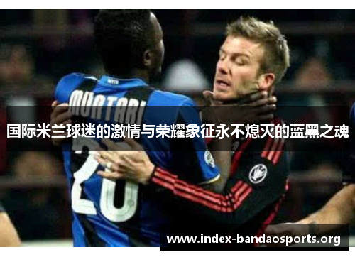 国际米兰球迷的激情与荣耀象征永不熄灭的蓝黑之魂 国际米兰球迷的激情与荣耀象征永不熄灭的蓝黑之魂