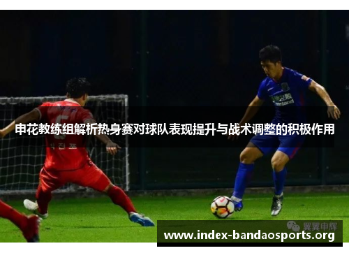 申花教练组解析热身赛对球队表现提升与战术调整的积极作用 申花教练组解析热身赛对球队表现提升与战术调整的积极作用