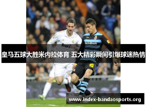 皇马五球大胜米内拉体育 五大精彩瞬间引爆球迷热情 皇马五球大胜米内拉体育 五大精彩瞬间引爆球迷热情
