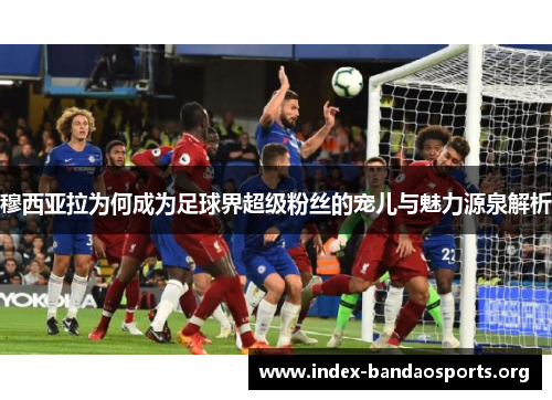穆西亚拉为何成为足球界超级粉丝的宠儿与魅力源泉解析 穆西亚拉为何成为足球界超级粉丝的宠儿与魅力源泉解析