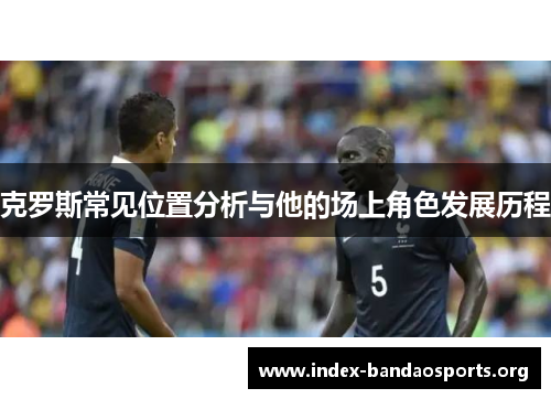 克罗斯常见位置分析与他的场上角色发展历程 克罗斯常见位置分析与他的场上角色发展历程