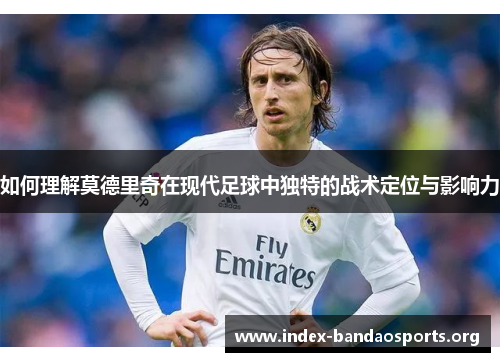 如何理解莫德里奇在现代足球中独特的战术定位与影响力 如何理解莫德里奇在现代足球中独特的战术定位与影响力