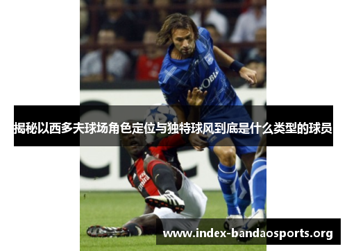 揭秘以西多夫球场角色定位与独特球风到底是什么类型的球员 揭秘以西多夫球场角色定位与独特球风到底是什么类型的球员