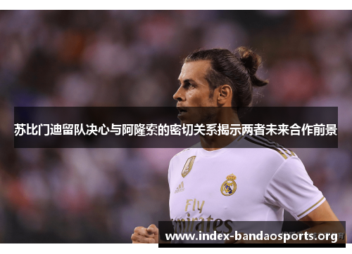 苏比门迪留队决心与阿隆索的密切关系揭示两者未来合作前景 苏比门迪留队决心与阿隆索的密切关系揭示两者未来合作前景