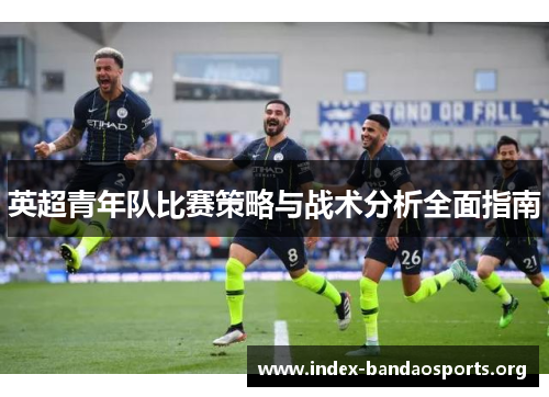 英超青年队比赛策略与战术分析全面指南 英超青年队比赛策略与战术分析全面指南