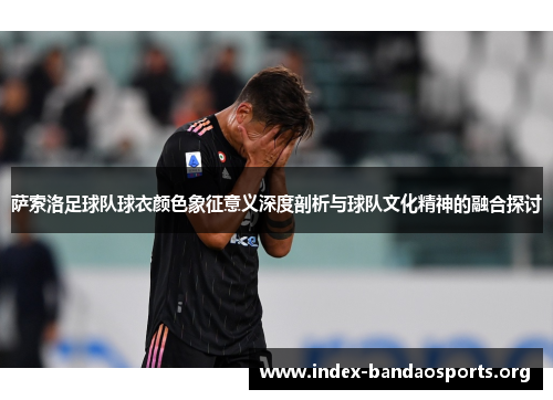 萨索洛足球队球衣颜色象征意义深度剖析与球队文化精神的融合探讨 萨索洛足球队球衣颜色象征意义深度剖析与球队文化精神的融合探讨