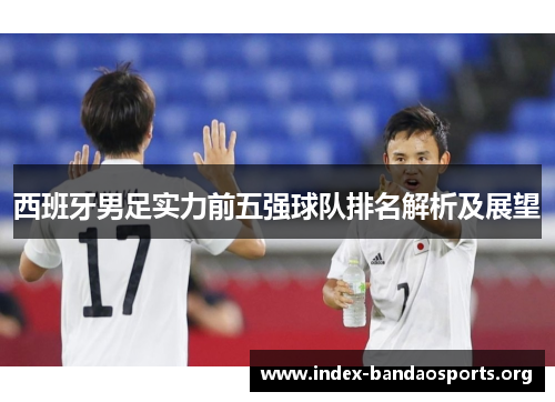 西班牙男足实力前五强球队排名解析及展望 西班牙男足实力前五强球队排名解析及展望