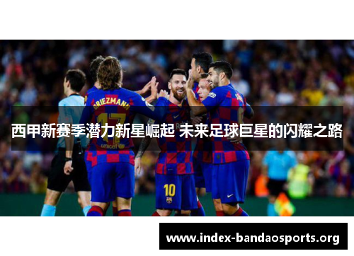 西甲新赛季潜力新星崛起 未来足球巨星的闪耀之路 西甲新赛季潜力新星崛起 未来足球巨星的闪耀之路
