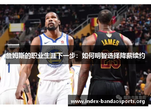 詹姆斯的职业生涯下一步:如何明智选择降薪续约 詹姆斯的职业生涯下一步:如何明智选择降薪续约