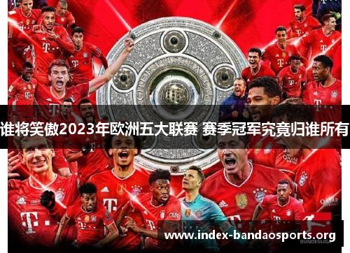 谁将笑傲2023年欧洲五大联赛 赛季冠军究竟归谁所有 谁将笑傲2023年欧洲五大联赛 赛季冠军究竟归谁所有