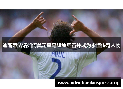 迪斯蒂法诺如何奠定皇马辉煌基石并成为永恒传奇人物 迪斯蒂法诺如何奠定皇马辉煌基石并成为永恒传奇人物