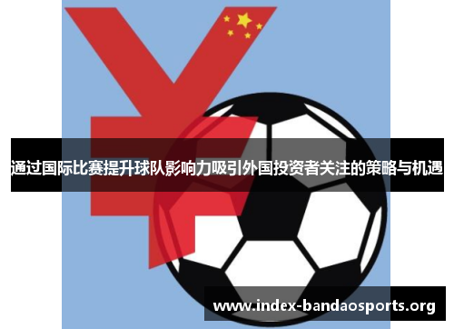 通过国际比赛提升球队影响力吸引外国投资者关注的策略与机遇 通过国际比赛提升球队影响力吸引外国投资者关注的策略与机遇