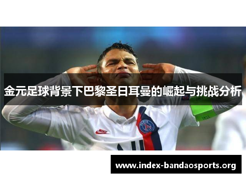 金元足球背景下巴黎圣日耳曼的崛起与挑战分析 金元足球背景下巴黎圣日耳曼的崛起与挑战分析