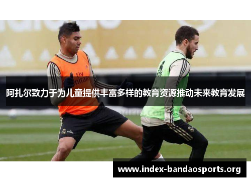 阿扎尔致力于为儿童提供丰富多样的教育资源推动未来教育发展 阿扎尔致力于为儿童提供丰富多样的教育资源推动未来教育发展