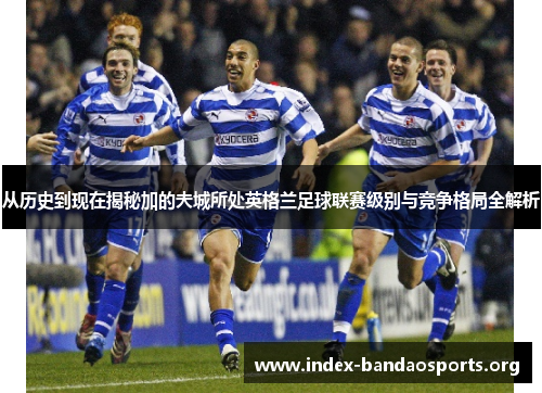 从历史到现在揭秘加的夫城所处英格兰足球联赛级别与竞争格局全解析 从历史到现在揭秘加的夫城所处英格兰足球联赛级别与竞争格局全解析