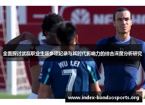 全面探讨武磊职业生涯多项纪录与其时代影响力的综合深度分析研究 全面探讨武磊职业生涯多项纪录与其时代影响力的综合深度分析研究